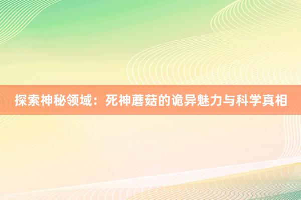 探索神秘领域：死神蘑菇的诡异魅力与科学真相